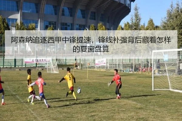 阿森纳追逐西甲中锋提速，锋线补强背后藏着怎样的夏窗盘算 - Kaiyuan Games